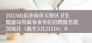 2025山东济南市天桥区卫生健康局所属事业单位招聘报名情况统计（截至3月2日16：00）