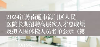 2024江苏南通市海门区人民医院长期招聘高层次人才总成绩及拟入围体检人员名单公示（第三场）                    2025-03-03