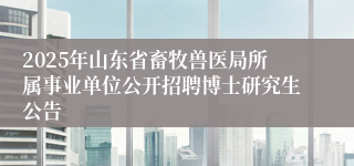 2025年山东省畜牧兽医局所属事业单位公开招聘博士研究生公告