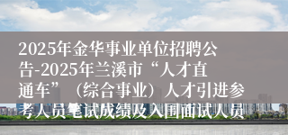 2025年金华事业单位招聘公告-2025年兰溪市“人才直通车”（综合事业）人才引进参考人员笔试成绩及入围面试人员