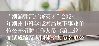 “潮涌韩江广济英才”2024年潮州市科学技术局属下事业单位公开招聘工作人员（第二轮）面试成绩及入围体检人员名单公告