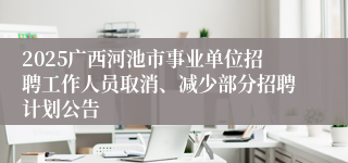 2025广西河池市事业单位招聘工作人员取消、减少部分招聘计划公告