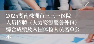 2025湖南株洲市三三一医院人员招聘（人力资源服务外包）综合成绩及入围体检人员名单公示