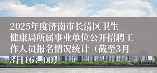 2025年度济南市长清区卫生健康局所属事业单位公开招聘工作人员报名情况统计（截至3月3日16：00）