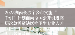 2025湖南长沙宁乡市实施“千引”计划面向全国公开引进高层次急需紧缺医疗卫生专业人才（医学生）入围适岗能力评价 人员名单及面试成绩公示