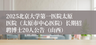 2025北京大学第一医院太原医院（太原市中心医院）长期招聘博士20人公告（山西）