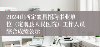 2024山西定襄县招聘事业单位（定襄县人民医院）工作人员综合成绩公示