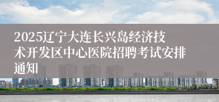 2025辽宁大连长兴岛经济技术开发区中心医院招聘考试安排通知