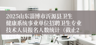 2025山东淄博市沂源县卫生健康系统事业单位招聘卫生专业技术人员报名人数统计（截止2025年3月3日下午4点）