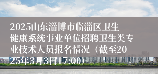 2025山东淄博市临淄区卫生健康系统事业单位招聘卫生类专业技术人员报名情况（截至2025年3月3日17:00）