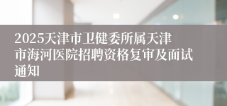 2025天津市卫健委所属天津市海河医院招聘资格复审及面试通知