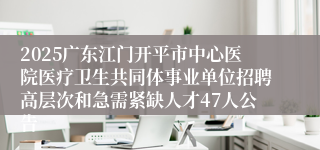 2025广东江门开平市中心医院医疗卫生共同体事业单位招聘高层次和急需紧缺人才47人公告