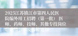 2025江苏镇江市第四人民医院编外用工招聘（第一批） 医师、药师、技师、其他专技岗位总成绩公示及体检通知