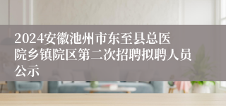 2024安徽池州市东至县总医院乡镇院区第二次招聘拟聘人员公示