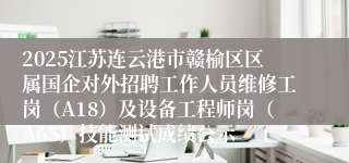 2025江苏连云港市赣榆区区属国企对外招聘工作人员维修工岗（A18）及设备工程师岗（A65）技能测试成绩公示