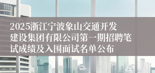 2025浙江宁波象山交通开发建设集团有限公司第一期招聘笔试成绩及入围面试名单公布