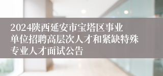 2024陕西延安市宝塔区事业单位招聘高层次人才和紧缺特殊专业人才面试公告