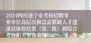 2024四川遂宁市考核招聘事业单位高层次和急需紧缺人才蓬溪县体检结果（第二批）和综合考察相关事宜公告