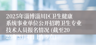 2025年淄博淄川区卫生健康系统事业单位公开招聘卫生专业技术人员报名情况 (截至2025年3月4日上午9点)