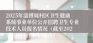 2025年淄博周村区卫生健康系统事业单位公开招聘卫生专业技术人员报名情况（截至2025年3月4日上午10点）