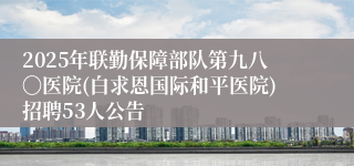 2025年联勤保障部队第九八〇医院(白求恩国际和平医院)招聘53人公告