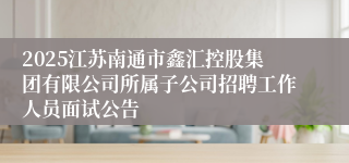 2025江苏南通市鑫汇控股集团有限公司所属子公司招聘工作人员面试公告