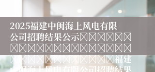 2025福建中闽海上风电有限公司招聘结果公示																																福建中闽海上风电有限公司招聘结果公示								