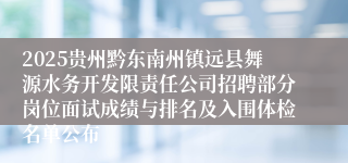 2025贵州黔东南州镇远县舞源水务开发限责任公司招聘部分岗位面试成绩与排名及入围体检名单公布