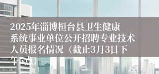 2025年淄博桓台县卫生健康系统事业单位公开招聘专业技术人员报名情况（截止3月3日下午5点）