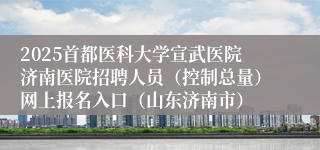 2025首都医科大学宣武医院济南医院招聘人员（控制总量）网上报名入口（山东济南市）