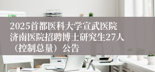 2025首都医科大学宣武医院济南医院招聘博士研究生27人（控制总量）公告