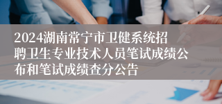 2024湖南常宁市卫健系统招聘卫生专业技术人员笔试成绩公布和笔试成绩查分公告