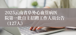 2025云南省阜外心血管病医院第一批自主招聘工作人员公告（127人）