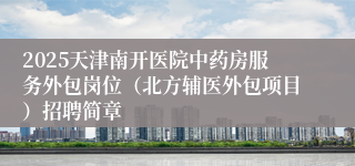 2025天津南开医院中药房服务外包岗位（北方辅医外包项目）招聘简章