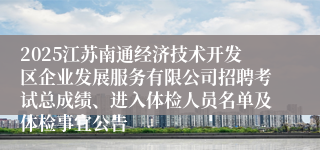 2025江苏南通经济技术开发区企业发展服务有限公司招聘考试总成绩、进入体检人员名单及体检事宜公告