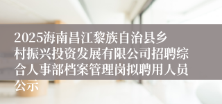 2025海南昌江黎族自治县乡村振兴投资发展有限公司招聘综合人事部档案管理岗拟聘用人员公示