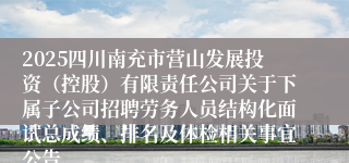 2025四川南充市营山发展投资（控股）有限责任公司关于下属子公司招聘劳务人员结构化面试总成绩、排名及体检相关事宜公告