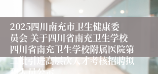 2025四川南充市卫生健康委员会 关于四川省南充卫生学校四川省南充卫生学校附属医院第二批引进高层次人才考核招聘拟聘人员公示