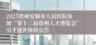 2025贵州安顺市人民医院参加“第十二届贵州人才博览会”引才递补体检公告