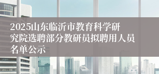 2025山东临沂市教育科学研究院选聘部分教研员拟聘用人员名单公示