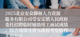 2025北京安众御林人力资源服务有限公司受安定镇人民政府委托招聘临时辅助用工面试成绩、综合成绩及进入体检考察阶段人员公示