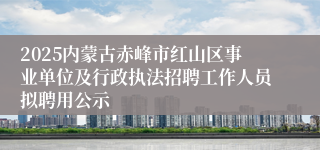 2025内蒙古赤峰市红山区事业单位及行政执法招聘工作人员拟聘用公示