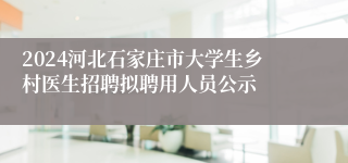 2024河北石家庄市大学生乡村医生招聘拟聘用人员公示