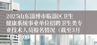 2025山东淄博市临淄区卫生健康系统事业单位招聘卫生类专业技术人员报名情况（截至3月4日17:00）