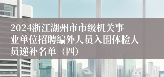 2024浙江湖州市市级机关事业单位招聘编外人员入围体检人员递补名单（四）