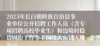 2025年长白朝鲜族自治县事业单位公开招聘工作人员（含专项招聘高校毕业生）和边境村稳边固边工作专干拟进入面试人员公示