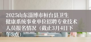 2025山东淄博市桓台县卫生健康系统事业单位招聘专业技术人员报名情况（截止3月4日下午5点）