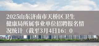 2025山东济南市天桥区卫生健康局所属事业单位招聘报名情况统计（截至3月4日16：00）