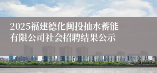 2025福建德化闽投抽水蓄能有限公司社会招聘结果公示