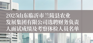 2025山东临沂市兰陵县农业发展集团有限公司选聘财务负责人面试成绩及考察体检人员名单通知